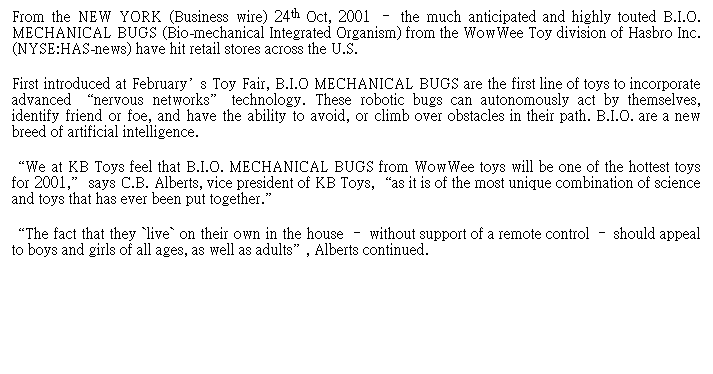 Text Box: From the NEW YORK (Business wire) 24th Oct, 2001 V the much anticipated and highly touted B.I.O. MECHANICAL BUGS (Bio-mechanical Integrated Organism) from the WowWee Toy division of Hasbro Inc. (NYSE:HAS-news) have hit retail stores across the U.S.
First introduced at Februarys Toy Fair, B.I.O MECHANICAL BUGS are the first line of toys to incorporate advanced nervous networks technology. These robotic bugs can autonomously act by themselves, identify friend or foe, and have the ability to avoid, or climb over obstacles in their path. B.I.O. are a new breed of artificial intelligence.
We at KB Toys feel that B.I.O. MECHANICAL BUGS from WowWee toys will be one of the hottest toys for 2001, says C.B. Alberts, vice president of KB Toys, as it is of the most unique combination of science and toys that has ever been put together.
The fact that they `live` on their own in the house V without support of a remote control V should appeal to boys and girls of all ages, as well as adults, Alberts continued.                                            
